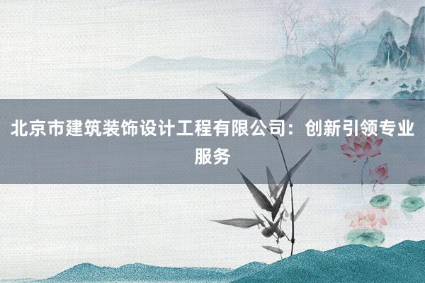 北京市建筑装饰设计工程有限公司：创新引领专业服务